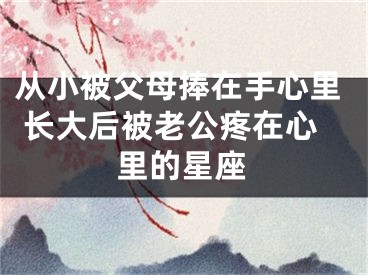 从小被父母捧在手心里 长大后被老公疼在心里的星座
