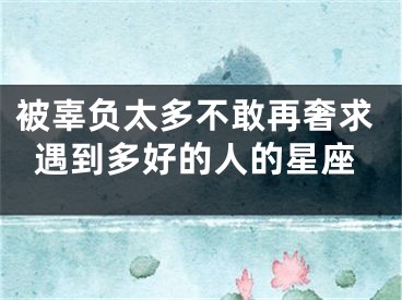 被辜负太多不敢再奢求遇到多好的人的星座