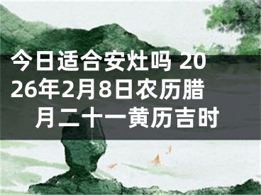 今日适合安灶吗 2026年2月8日农历腊月二十一黄历吉时