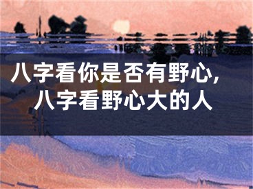 八字看你是否有野心,八字看野心大的人