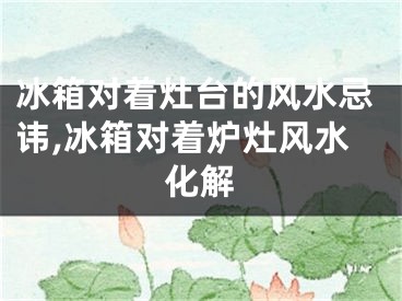 冰箱对着灶台的风水忌讳,冰箱对着炉灶风水化解