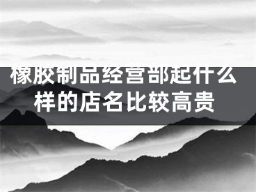 橡胶制品经营部起什么样的店名比较高贵