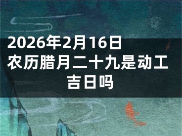 2026年2月16日农历腊月二十九是动工吉日吗