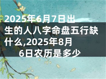 2025年6月7日出生的人八字命盘五行缺什么,2025年8月6日农历是多少