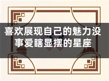 喜欢展现自己的魅力没事爱瞎显摆的星座