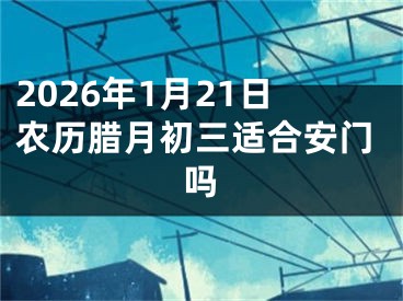 2026年1月21日农历腊月初三适合安门吗