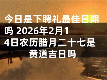 今日是下聘礼最佳日期吗 2026年2月14日农历腊月二十七是黄道吉日吗