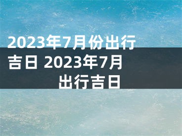 2023年7月份出行吉日 2023年7月出行吉日