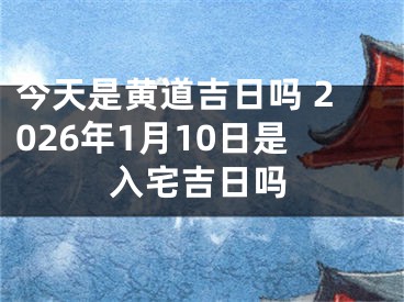 今天是黄道吉日吗 2026年1月10日是入宅吉日吗