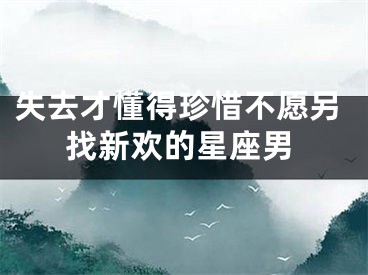 失去才懂得珍惜不愿另找新欢的星座男