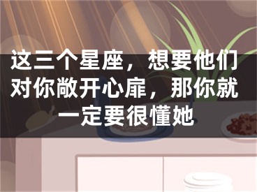 这三个星座，想要他们对你敞开心扉，那你就一定要很懂她
