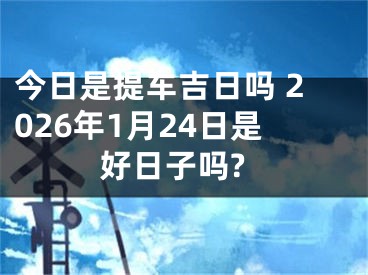 今日是提车吉日吗 2026年1月24日是好日子吗?