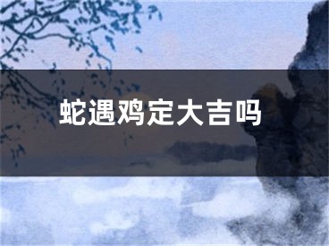 蛇遇鸡定大吉吗