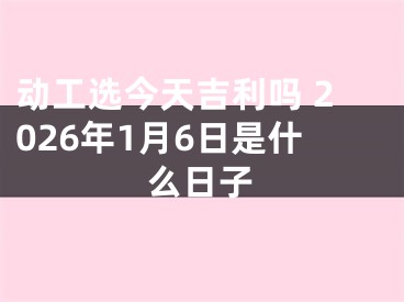 动工选今天吉利吗 2026年1月6日是什么日子