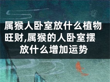 属猴人卧室放什么植物旺财,属猴的人卧室摆放什么增加运势