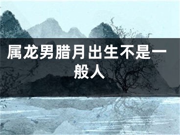 属龙男腊月出生不是一般人