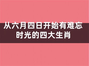 从六月四日开始有难忘时光的四大生肖