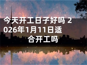 今天开工日子好吗 2026年1月11日适合开工吗