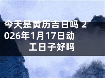 今天是黄历吉日吗 2026年1月17日动工日子好吗