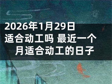 2026年1月29日适合动工吗 最近一个月适合动工的日子