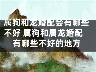 属狗和龙婚配会有哪些不好 属狗和属龙婚配有哪些不好的地方