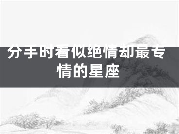 分手时看似绝情却最专情的星座