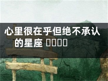 心里很在乎但绝不承认的星座 ​​​​