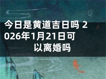 今日是黄道吉日吗 2026年1月21日可以离婚吗