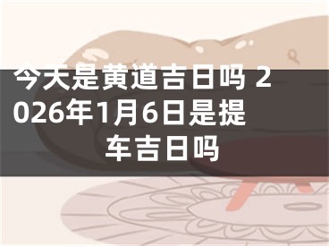 今天是黄道吉日吗 2026年1月6日是提车吉日吗
