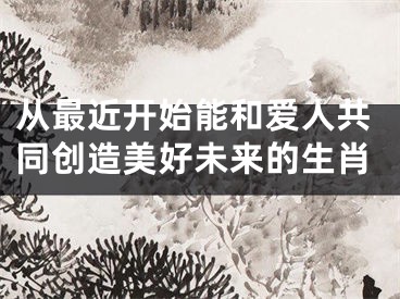 从最近开始能和爱人共同创造美好未来的生肖