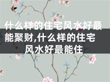 什么样的住宅风水好最能聚财,什么样的住宅风水好最能住