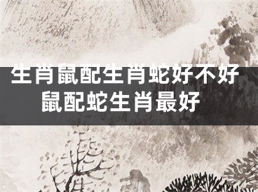 生肖鼠配生肖蛇好不好 鼠配蛇生肖最好