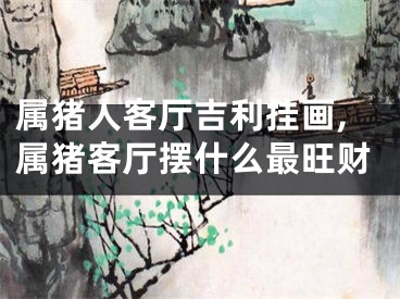 属猪人客厅吉利挂画,属猪客厅摆什么最旺财