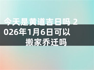 今天是黄道吉日吗 2026年1月6日可以搬家乔迁吗