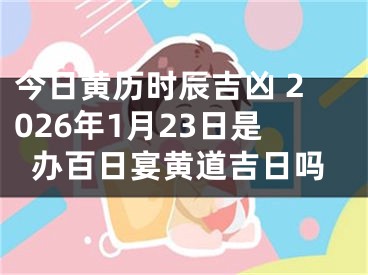 今日黄历时辰吉凶 2026年1月23日是办百日宴黄道吉日吗