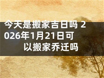 今天是搬家吉日吗 2026年1月21日可以搬家乔迁吗