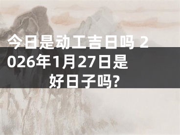 今日是动工吉日吗 2026年1月27日是好日子吗?
