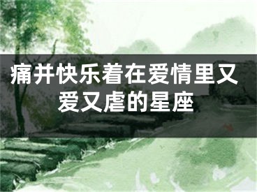 痛并快乐着在爱情里又爱又虐的星座
