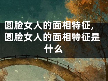 圆脸女人的面相特征,圆脸女人的面相特征是什么