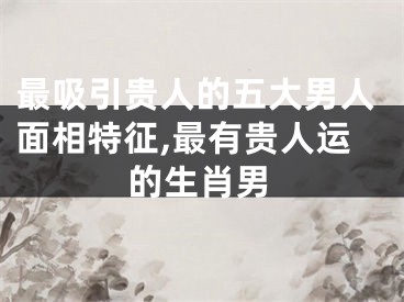 最吸引贵人的五大男人面相特征,最有贵人运的生肖男