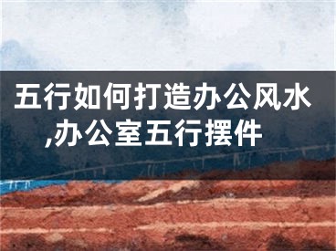 五行如何打造办公风水,办公室五行摆件