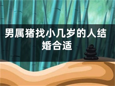 男属猪找小几岁的人结婚合适