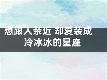 想跟人亲近 却爱装成冷冰冰的星座