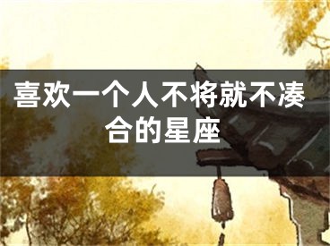 喜欢一个人不将就不凑合的星座