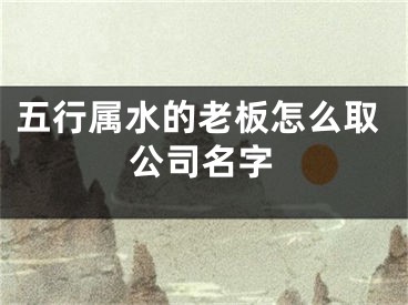 五行属水的老板怎么取公司名字