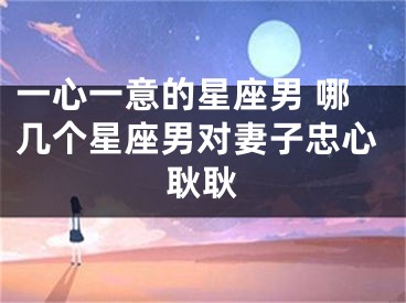 一心一意的星座男 哪几个星座男对妻子忠心耿耿