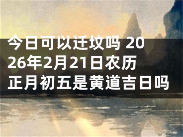 今日可以迁坟吗 2026年2月21日农历正月初五是黄道吉日吗