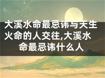 大溪水命最忌讳与天生火命的人交往,大溪水命最忌讳什么人