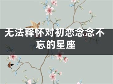 无法释怀对初恋念念不忘的星座