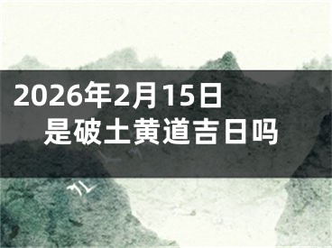 2026年2月15日是破土黄道吉日吗